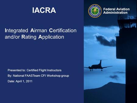 Presented to: Certified Flight Instructors By: National FAASTeam CFI Workshop group Date: April 1, 2011 Federal Aviation Administration IACRA Integrated.