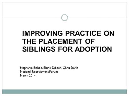 Stephanie Bishop, Elaine Dibben, Chris Smith National Recruitment Forum March 2014 IMPROVING PRACTICE ON THE PLACEMENT OF SIBLINGS FOR ADOPTION.