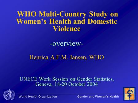 World Health Organization Gender and Women’s Health WHO Multi-Country Study on Women’s Health and Domestic Violence -overview- Henrica A.F.M. Jansen, WHO.