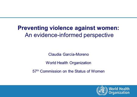 Preventing violence against women: An evidence-informed perspective Claudia García-Moreno World Health Organization 57 th Commission on the Status of Women.