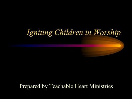 Igniting Children in Worship Prepared by Teachable Heart Ministries.