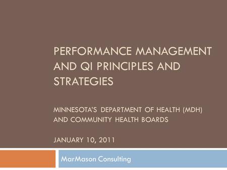 PERFORMANCE MANAGEMENT AND QI PRINCIPLES AND STRATEGIES MINNESOTA’S DEPARTMENT OF HEALTH (MDH) AND COMMUNITY HEALTH BOARDS JANUARY 10, 2011 MarMason Consulting.