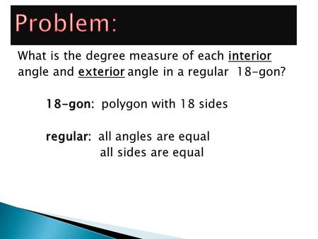 Problem: What is the degree measure of each interior angle and exterior angle in a regular 18-gon? 18-gon: polygon with 18 sides regular: all angles are.