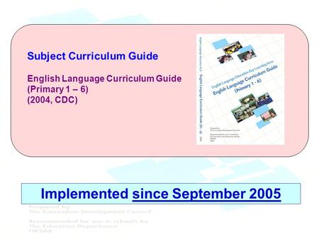 Subject Curriculum Guide English Language Curriculum Guide (Primary 1 – 6) (2004, CDC) Implemented since September 2005.