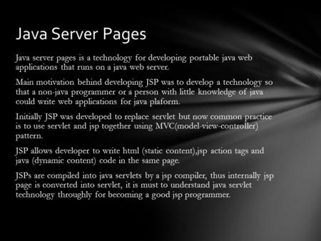 Java server pages is a technology for developing portable java web applications that runs on a java web server. Main motivation behind developing JSP was.