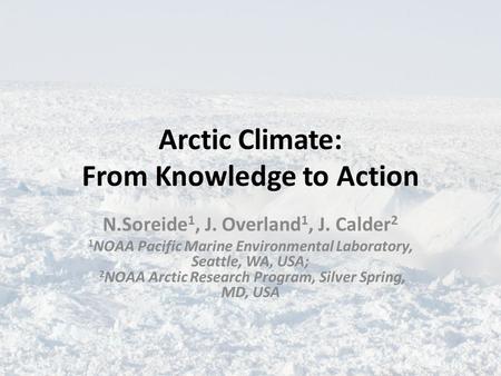 Arctic Climate: From Knowledge to Action N.Soreide 1, J. Overland 1, J. Calder 2 1 NOAA Pacific Marine Environmental Laboratory, Seattle, WA, USA; 2 NOAA.