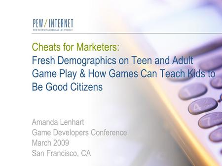 Cheats for Marketers: Fresh Demographics on Teen and Adult Game Play & How Games Can Teach Kids to Be Good Citizens Amanda Lenhart Game Developers Conference.