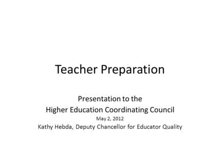 Teacher Preparation Presentation to the Higher Education Coordinating Council May 2, 2012 Kathy Hebda, Deputy Chancellor for Educator Quality.