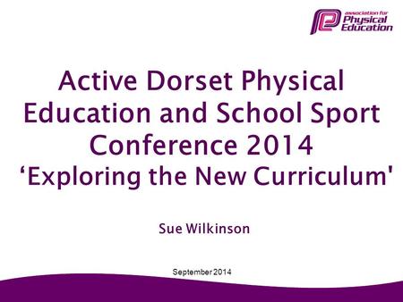 Active Dorset Physical Education and School Sport Conference 2014 ‘Exploring the New Curriculum' Sue Wilkinson September 2014.