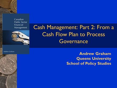 Cash Management: Part 2: From a Cash Flow Plan to Process Governance Andrew Graham Queens University School of Policy Studies.