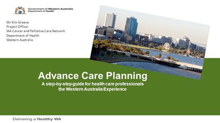 Advance Care Planning A step-by-step guide for health care professionals the Western Australia Experience Mr Kim Greeve Project Officer WA Cancer and Palliative.