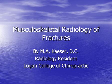 Musculoskeletal Radiology of Fractures By M.A. Kaeser, D.C. Radiology Resident Logan College of Chiropractic.