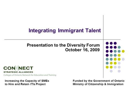 Integrating Immigrant Talent Presentation to the Diversity Forum October 16, 2009 Increasing the Capacity of SMEs to Hire and Retain ITIs Project Funded.