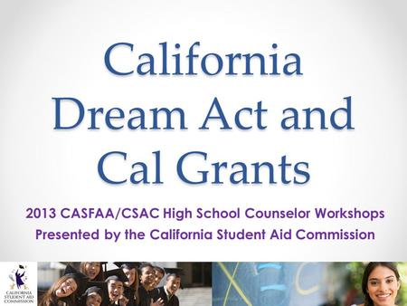 California Dream Act and Cal Grants 2013 CASFAA/CSAC High School Counselor Workshops Presented by the California Student Aid Commission.