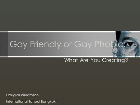 Gay Friendly or Gay Phobic: What Are You Creating? Douglas Williamson International School Bangkok.