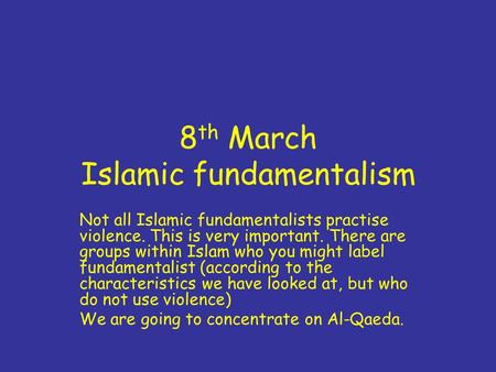 8 th March Islamic fundamentalism Not all Islamic fundamentalists practise violence. This is very important. There are groups within Islam who you might.