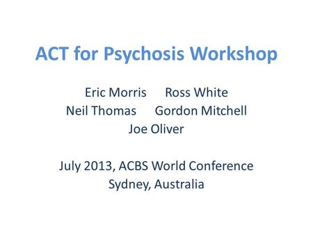 ACT for Psychosis Workshop Eric Morris Ross White Neil Thomas Gordon Mitchell Joe Oliver July 2013, ACBS World Conference Sydney, Australia.