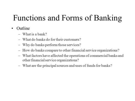 Functions and Forms of Banking Outline –What is a bank? –What do banks do for their customers? –Why do banks perform those services? –How do banks compare.