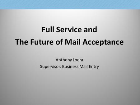 Full Service and The Future of Mail Acceptance Anthony Loera Supervisor, Business Mail Entry 1.