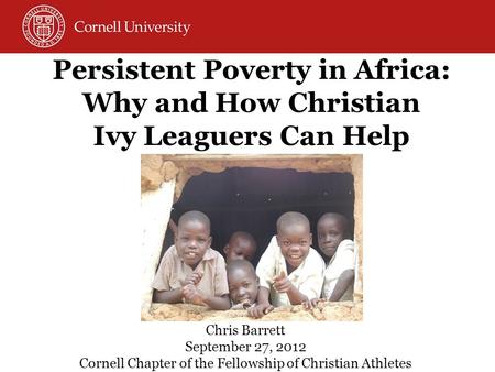 Persistent Poverty in Africa: Why and How Christian Ivy Leaguers Can Help Chris Barrett September 27, 2012 Cornell Chapter of the Fellowship of Christian.