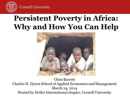 Persistent Poverty in Africa: Why and How You Can Help Chris Barrett Charles H. Dyson School of Applied Economics and Management March 24, 2014 Hosted.