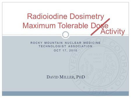 ROCKY MOUNTAIN NUCLEAR MEDICINE TECHNOLOGIST ASSOCIATION OCT 17, 2010 Radioiodine Dosimetry Maximum Tolerable Dose D AVID M ILLER, P H D Activity.