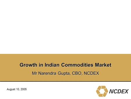Growth in Indian Commodities Market Mr Narendra Gupta, CBO, NCDEX August 10, 2005.
