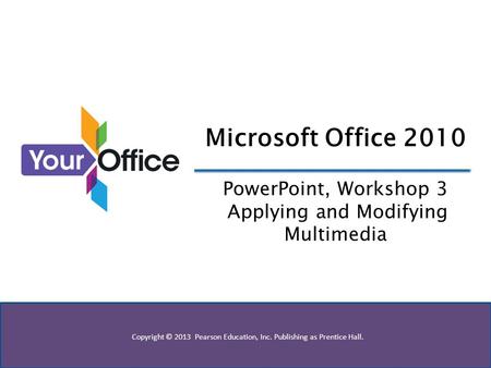 Copyright © 2013 Pearson Education, Inc. Publishing as Prentice Hall. Microsoft Office 2010 PowerPoint, Workshop 3 Applying and Modifying Multimedia.