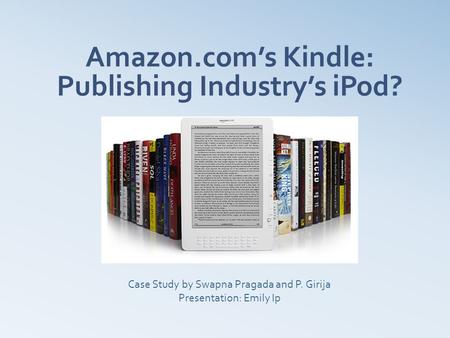 Amazon.com’s Kindle: Publishing Industry’s iPod? Case Study by Swapna Pragada and P. Girija Presentation: Emily Ip.