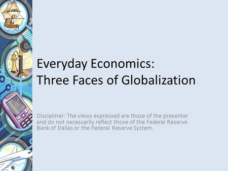 Everyday Economics: Three Faces of Globalization Disclaimer: The views expressed are those of the presenter and do not necessarily reflect those of the.