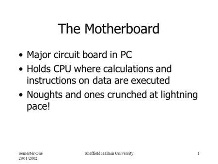 Semester One 2001/2002 Sheffield Hallam University1 The Motherboard Major circuit board in PC Holds CPU where calculations and instructions on data are.