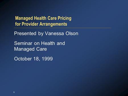 1 Managed Health Care Pricing for Provider Arrangements Presented by Vanessa Olson Seminar on Health and Managed Care October 18, 1999.