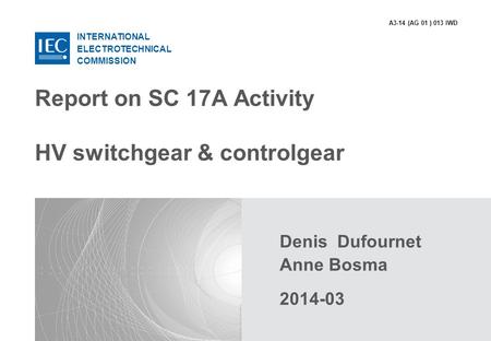 INTERNATIONAL ELECTROTECHNICAL COMMISSION Report on SC 17A Activity HV switchgear & controlgear Denis Dufournet Anne Bosma 2014-03 A3-14 (AG 01 ) 013 IWD.