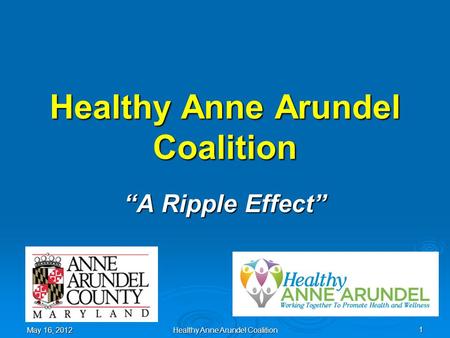 Healthy Anne Arundel Coalition “A Ripple Effect” May 16, 2012 1 Healthy Anne Arundel Coalition.