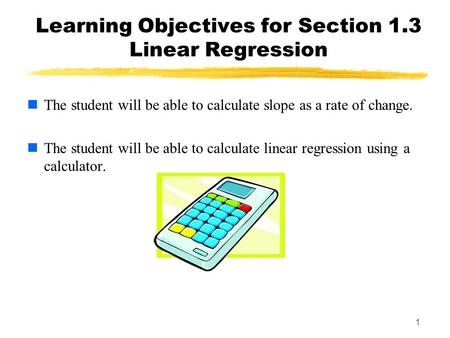 1 Learning Objectives for Section 1.3 Linear Regression The student will be able to calculate slope as a rate of change. The student will be able to calculate.