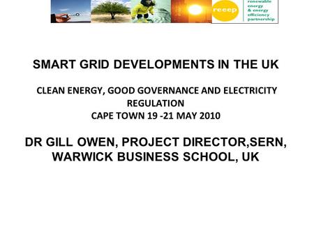 SMART GRID DEVELOPMENTS IN THE UK CLEAN ENERGY, GOOD GOVERNANCE AND ELECTRICITY REGULATION CAPE TOWN 19 -21 MAY 2010 DR GILL OWEN, PROJECT DIRECTOR,SERN,
