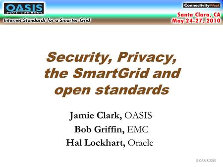 © OASIS 2010 Security, Privacy, the SmartGrid and open standards Jamie Clark, OASIS Bob Griffin, EMC Hal Lockhart, Oracle Santa Clara, CA May 2010.