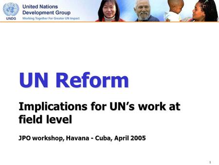 1 UN Reform Implications for UN’s work at field level JPO workshop, Havana - Cuba, April 2005.
