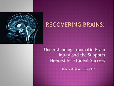 Understanding Traumatic Brain Injury and the Supports Needed for Student Success Kim Leaf M.A. CCC- SLP.