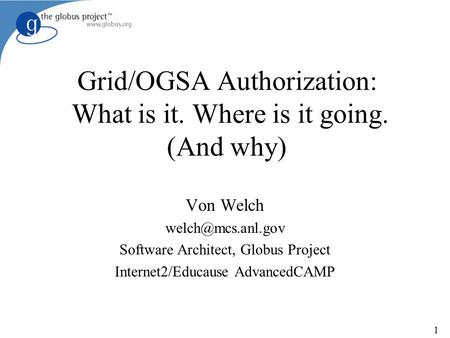 1 Grid/OGSA Authorization: What is it. Where is it going. (And why) Von Welch Software Architect, Globus Project Internet2/Educause AdvancedCAMP.
