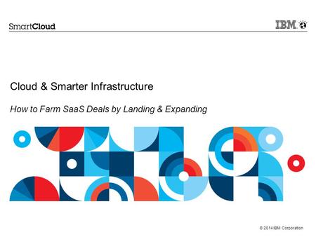 © 2014 IBM Corporation Cloud & Smarter Infrastructure How to Farm SaaS Deals by Landing & Expanding.