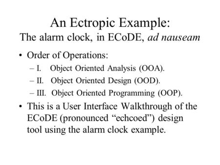 An Ectropic Example: The alarm clock, in ECoDE, ad nauseam Order of Operations: –I. Object Oriented Analysis (OOA). –II. Object Oriented Design (OOD).
