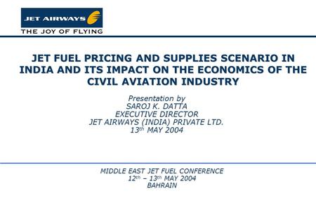 JET FUEL PRICING AND SUPPLIES SCENARIO IN INDIA AND ITS IMPACT ON THE ECONOMICS OF THE CIVIL AVIATION INDUSTRY Presentation by SAROJ K. DATTA EXECUTIVE.