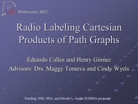 Radio Labeling Cartesian Products of Path Graphs Eduardo Calles and Henry Gómez Advisors: Drs. Maggy Tomova and Cindy Wyels Funding: NSF, NSA, and Moody’s,
