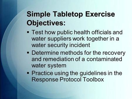 Simple Tabletop Exercise Objectives:  Test how public health officials and water suppliers work together in a water security incident  Determine methods.