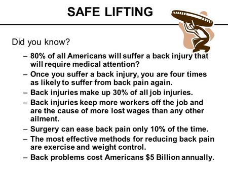 SAFE LIFTING Did you know? –80% of all Americans will suffer a back injury that will require medical attention? –Once you suffer a back injury, you are.