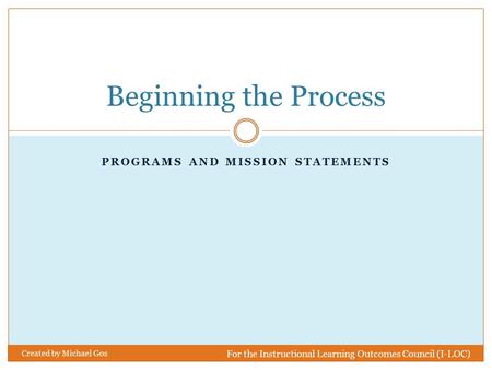 PROGRAMS AND MISSION STATEMENTS Beginning the Process For the Instructional Learning Outcomes Council (I-LOC) Created by Michael Gos.