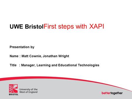 UWE Bristol First steps with XAPI Presentation by Name : Matt Cownie, Jonathan Wright Title : Manager, Learning and Educational Technologies.