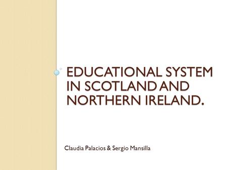 EDUCATIONAL SYSTEM IN SCOTLAND AND NORTHERN IRELAND. Claudia Palacios & Sergio Mansilla.