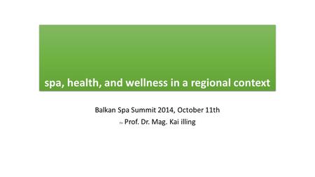 Spa, health, and wellness in a regional context Balkan Spa Summit 2014, October 11th FH Prof. Dr. Mag. Kai illing.